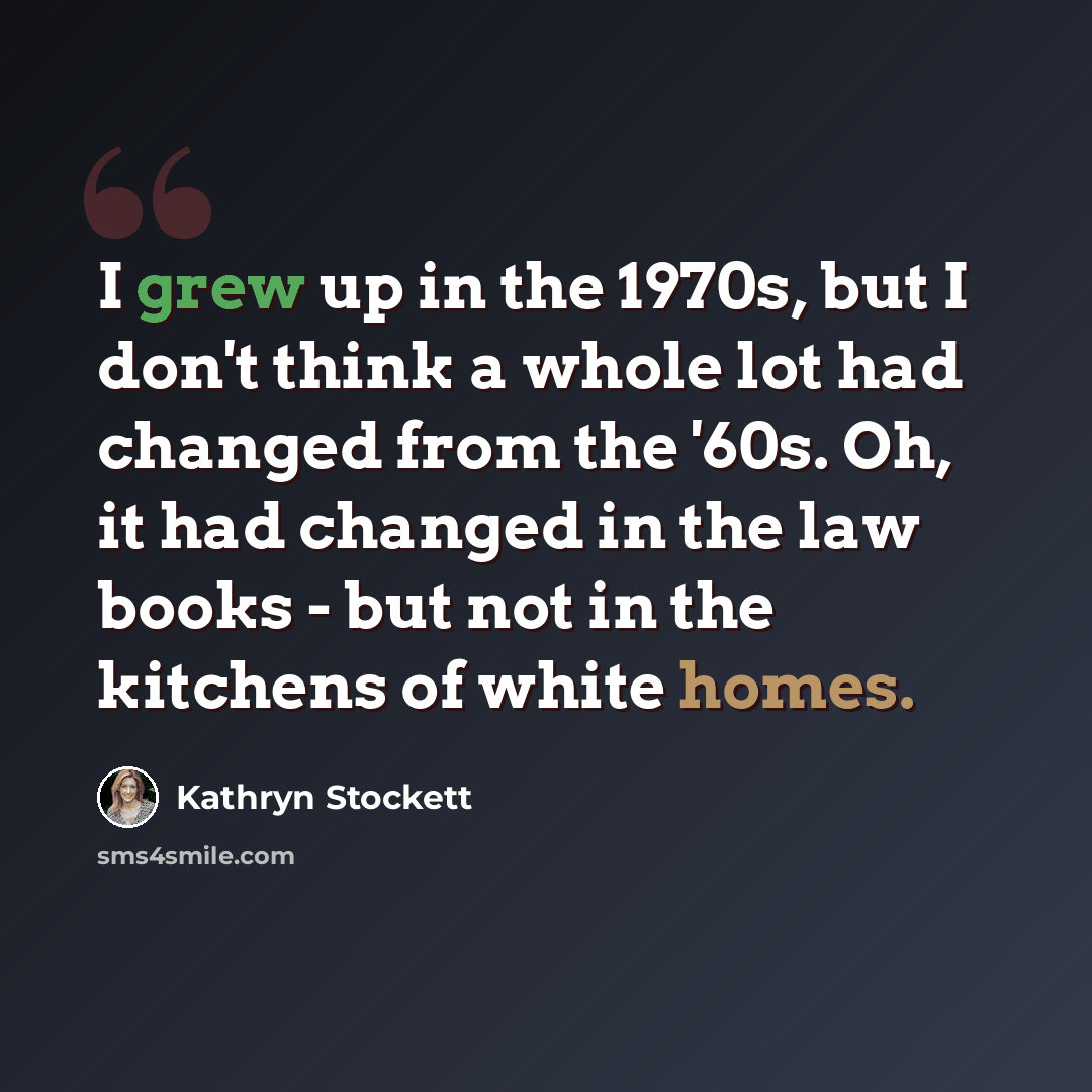 “I grew up in the 1970s, but I don't think a whole lot had changed from the '60s. Oh, it had changed in the law books - but not in the kitchens of white homes.” quote by Kathryn Stockett