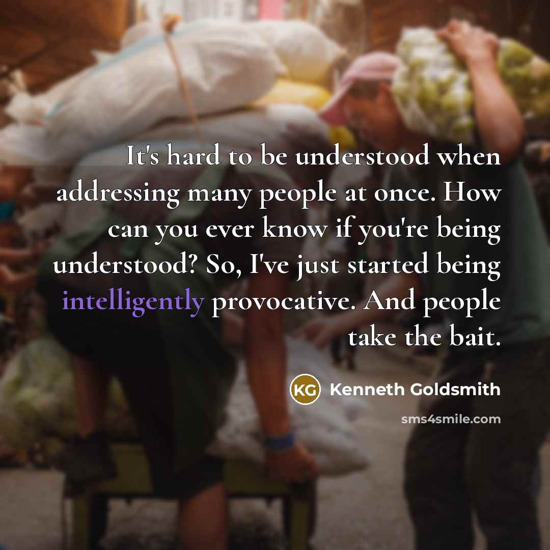 “It's hard to be understood when addressing many people at once. How can you ever know if you're being understood? So, I've just started being intelligently provocative. And people take the bait.” quote by Kenneth Goldsmith