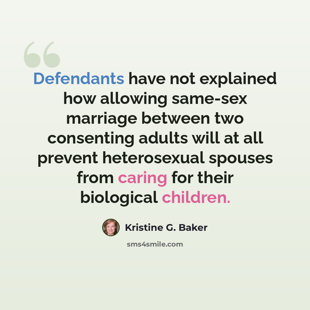 “Defendants have not explained how allowing same-sex marriage between two consenting adults will at all prevent heterosexual spouses from caring for their biological children.” quote by Kristine G. Baker