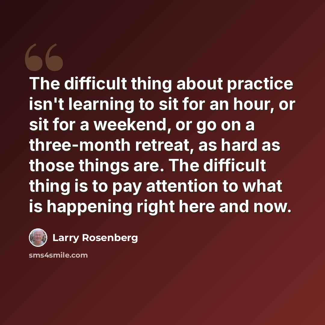 “The difficult thing about practice isn't learning to sit for an hour, or sit for a weekend, or go on a three-month retreat, as hard as those things are. The difficult thing is to pay attention to what is happening right here and now.” quote by Larry Rosenberg