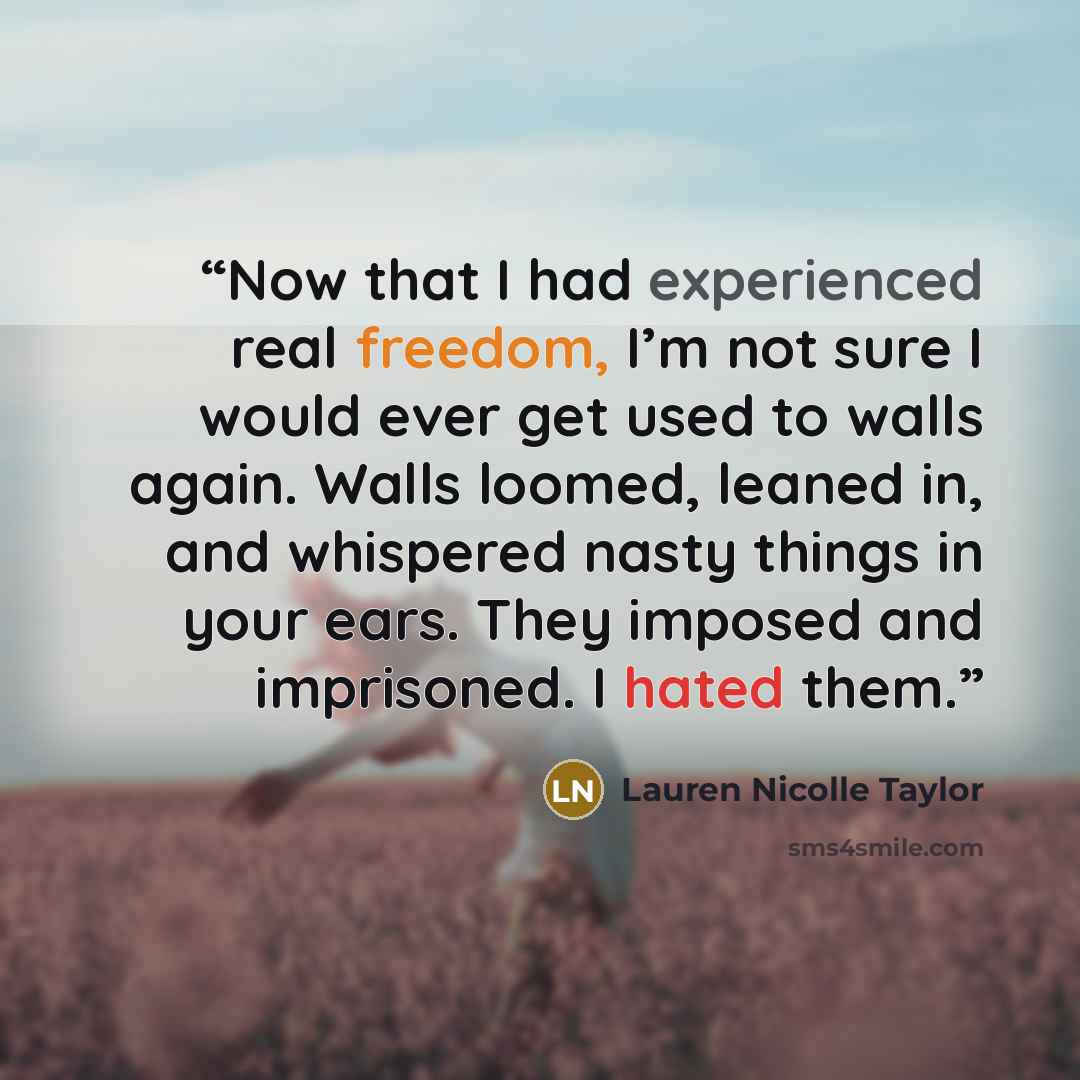 “Now that I had experienced real freedom, I’m not sure I would ever get used to walls again. Walls loomed, leaned in, and whispered nasty things in your ears. They imposed and imprisoned. I hated them.” quote by Lauren Nicolle Taylor