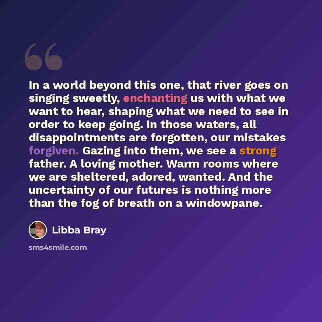 “In a world beyond this one, that river goes on singing sweetly, enchanting us with what we want to hear, shaping what we need to see in order to keep going. In those waters, all disappointments are forgotten, our mistakes forgiven. Gazing into them, we see a strong father. A loving mother. Warm…” quote by Libba Bray