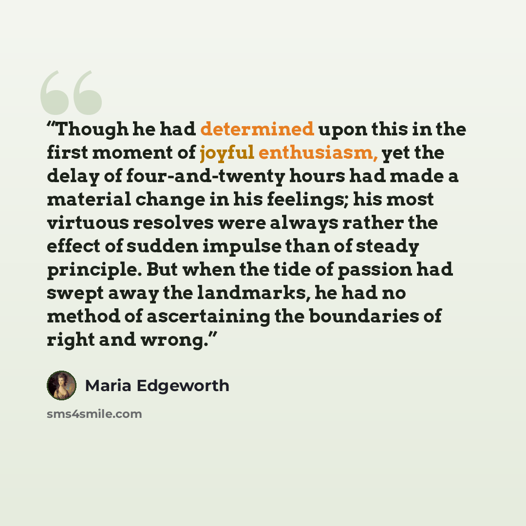 “Though he had determined upon this in the first moment of joyful enthusiasm, yet the delay of four-and-twenty hours had made a material change in his feelings; his most virtuous resolves were always rather the effect of sudden impulse than of steady principle. But when the tide of passion had…” quote by Maria Edgeworth