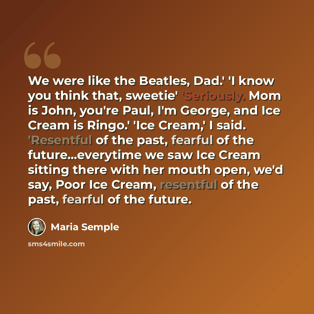 “We were like the Beatles, Dad.' 'I know you think that, sweetie' 'Seriously. Mom is John, you're Paul, I'm George, and Ice Cream is Ringo.' 'Ice Cream,' I said. 'Resentful of the past, fearful of the future...everytime we saw Ice Cream sitting there with her mouth open, we'd say, Poor Ice Cream…” quote by Maria Semple