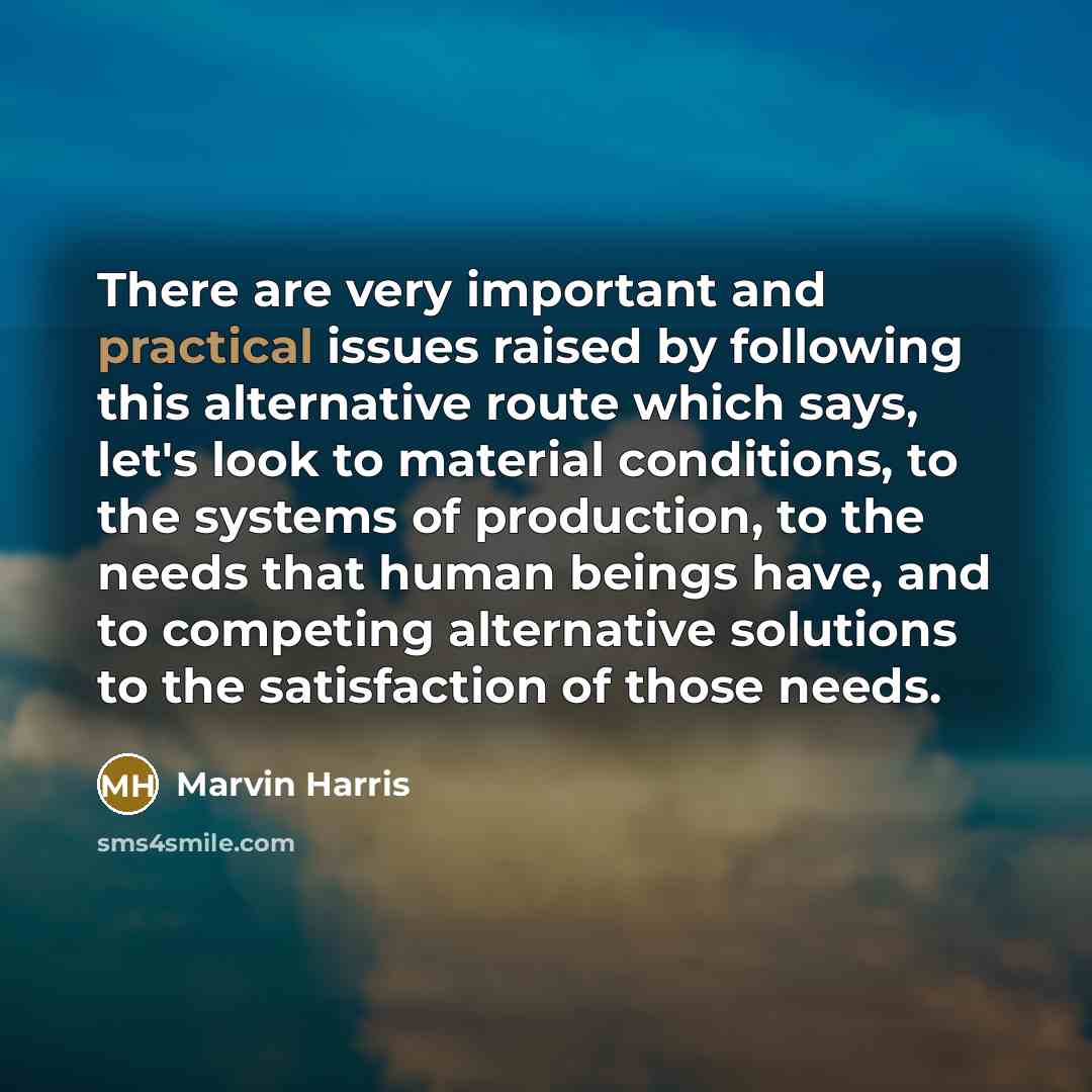 “There are very important and practical issues raised by following this alternative route which says, let's look to material conditions, to the systems of production, to the needs that human beings have, and to competing alternative solutions to the satisfaction of those needs.” quote by Marvin Harris