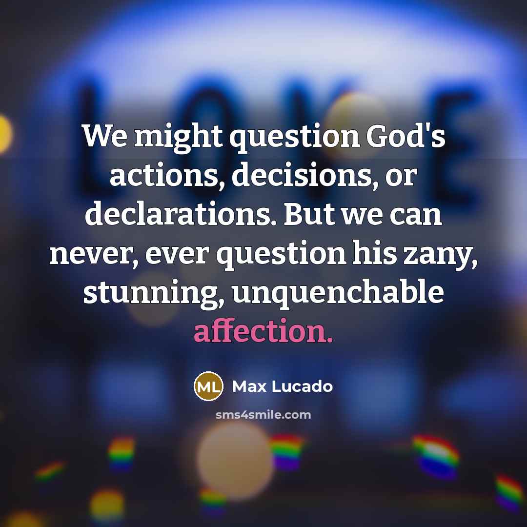“We might question God's actions, decisions, or declarations. But we can never, ever question his zany, stunning, unquenchable affection.” quote by Max Lucado