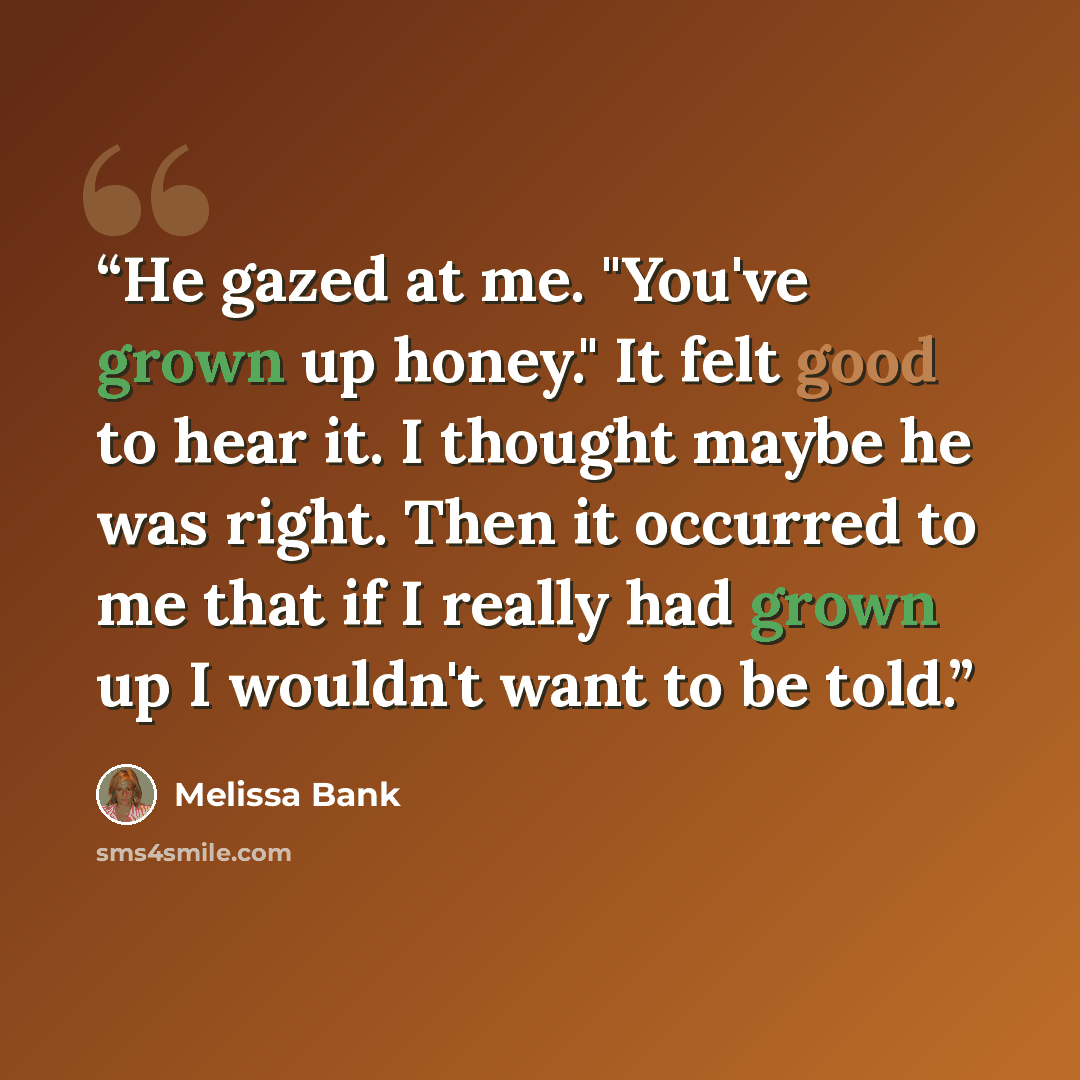 “He gazed at me. "You've grown up honey." It felt good to hear it. I thought maybe he was right. Then it occurred to me that if I really had grown up I wouldn't want to be told.” quote by Melissa Bank