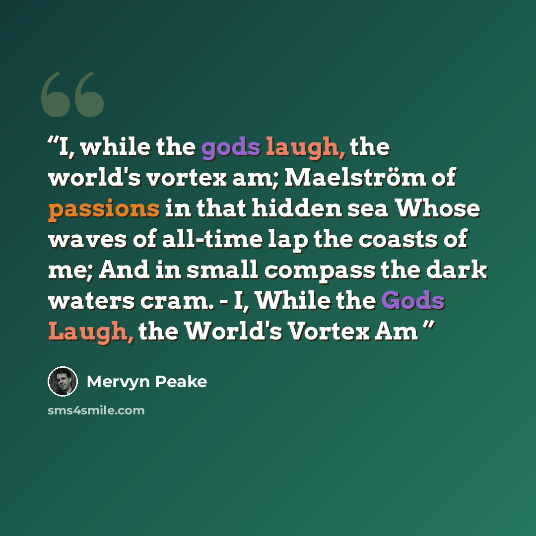 “I, while the gods laugh, the world's vortex am; Maelström of passions in that hidden sea Whose waves of all-time lap the coasts of me; And in small compass the dark waters cram. - I, While the Gods Laugh, the World's Vortex Am” quote by Mervyn Peake