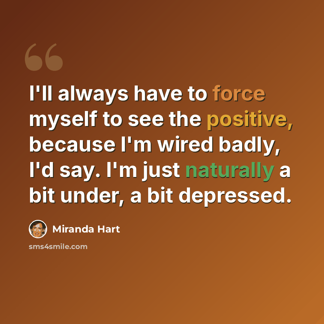 “I'll always have to force myself to see the positive, because I'm wired badly, I'd say. I'm just naturally a bit under, a bit depressed.” quote by Miranda Hart