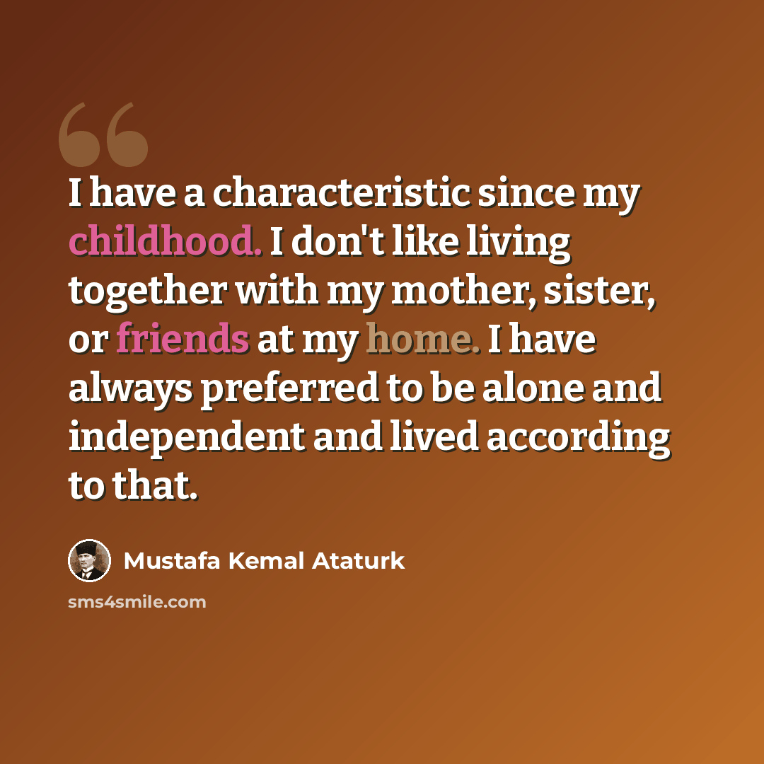 “I have a characteristic since my childhood. I don't like living together with my mother, sister, or friends at my home. I have always preferred to be alone and independent and lived according to that.” quote by Mustafa Kemal Ataturk