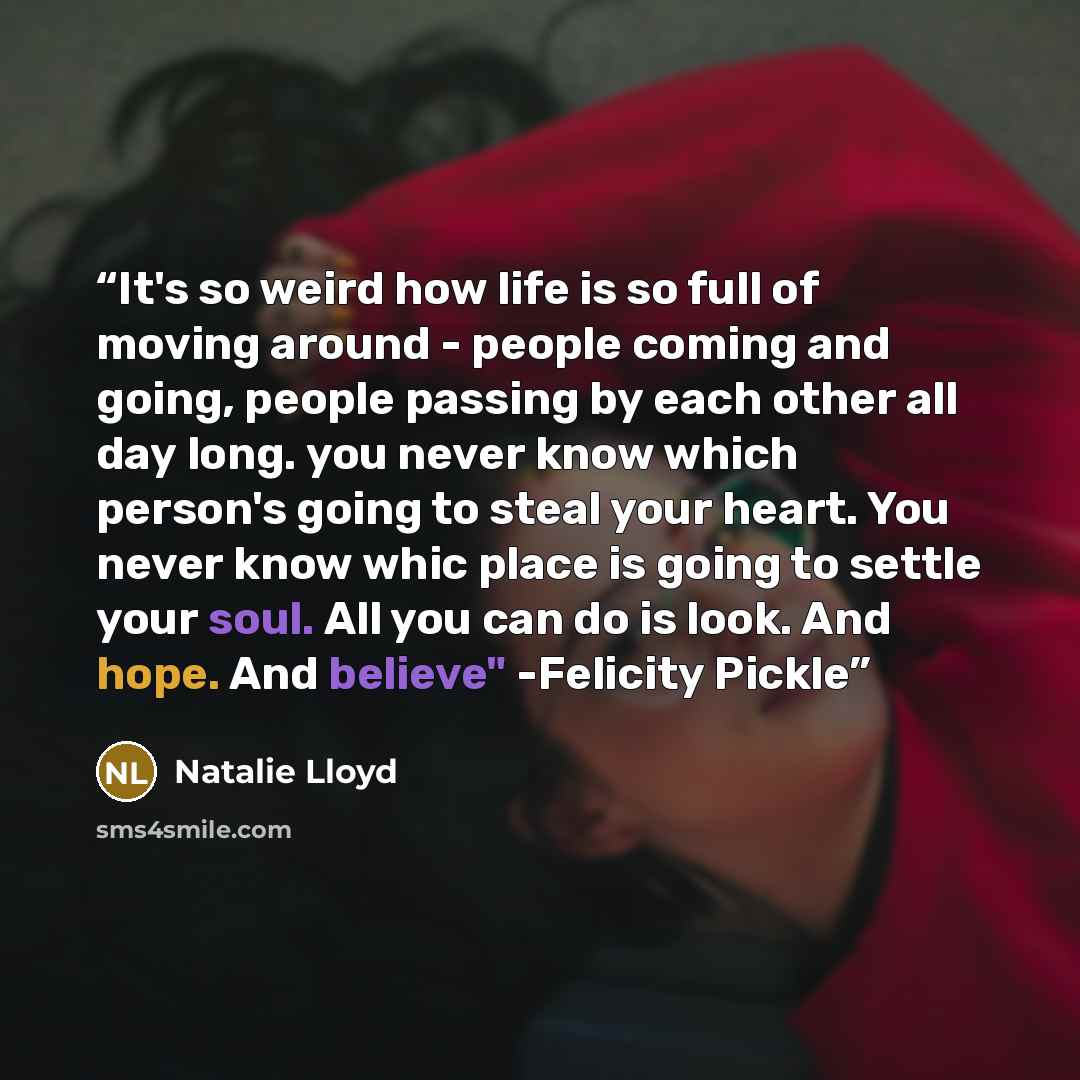 “It's so weird how life is so full of moving around - people coming and going, people passing by each other all day long. you never know which person's going to steal your heart. You never know whic place is going to settle your soul. All you can do is look. And hope. And believe" -Felicity Pickle” quote by Natalie Lloyd