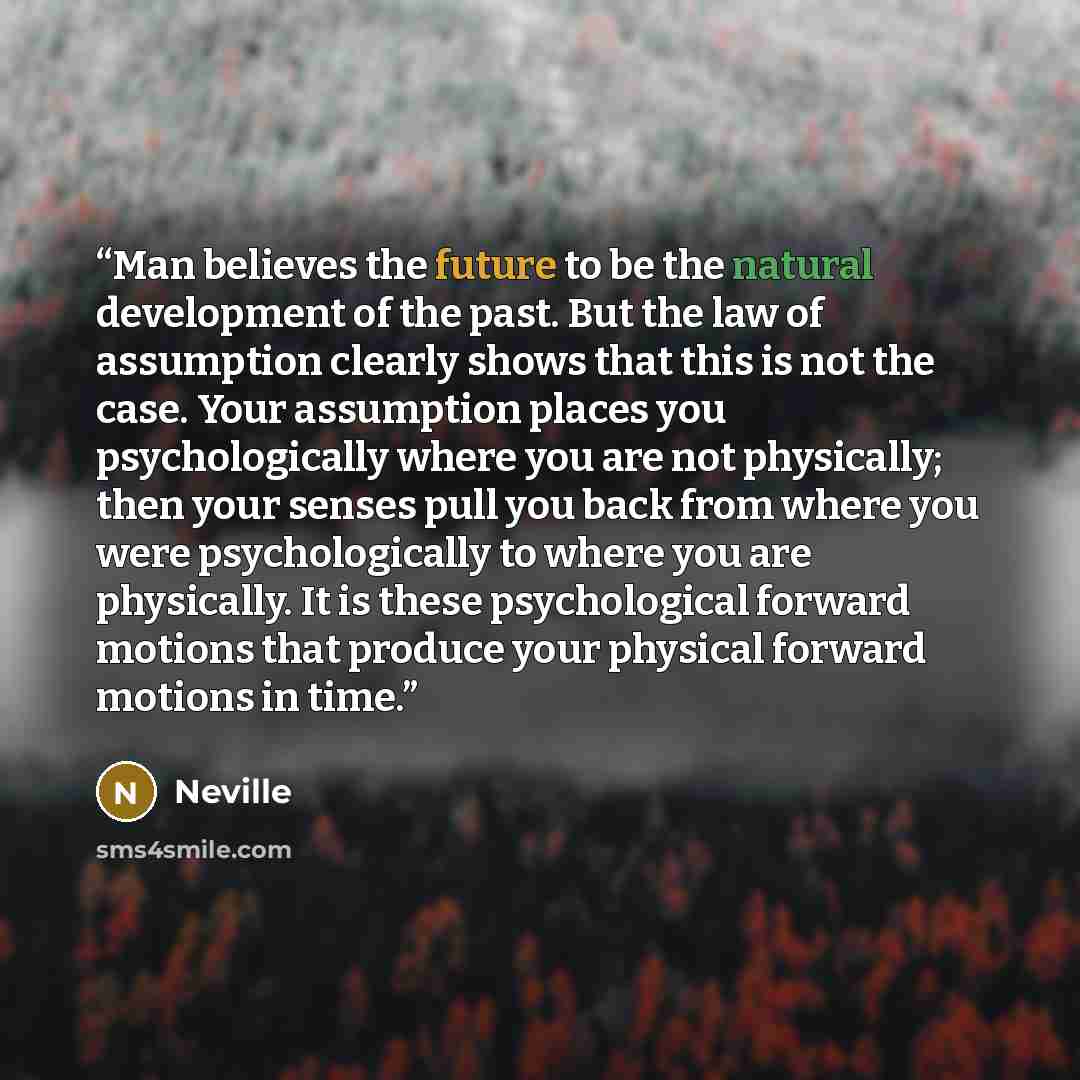 “Man believes the future to be the natural development of the past. But the law of assumption clearly shows that this is not the case. Your assumption places you psychologically where you are not physically; then your senses pull you back from where you were psychologically to where you are…” quote by Neville