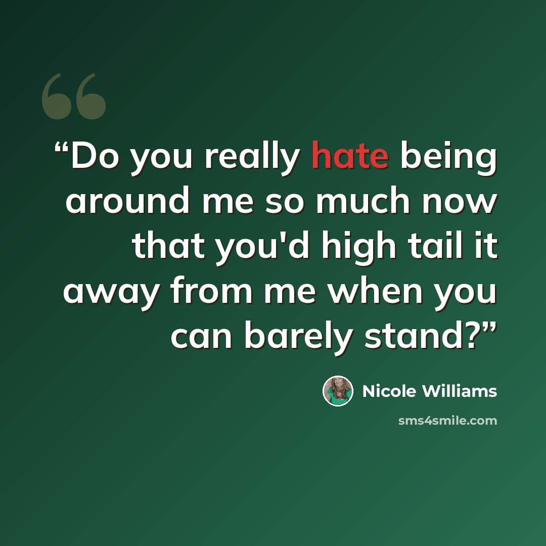 “Do you really hate being around me so much now that you'd high tail it away from me when you can barely stand?” quote by Nicole Williams