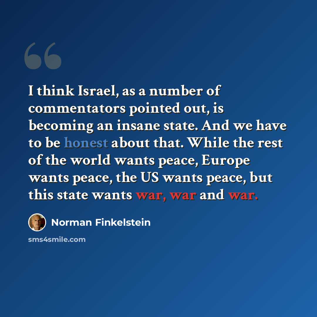 “I think Israel, as a number of commentators pointed out, is becoming an insane state. And we have to be honest about that. While the rest of the world wants peace, Europe wants peace, the US wants peace, but this state wants war, war and war.” quote by Norman Finkelstein