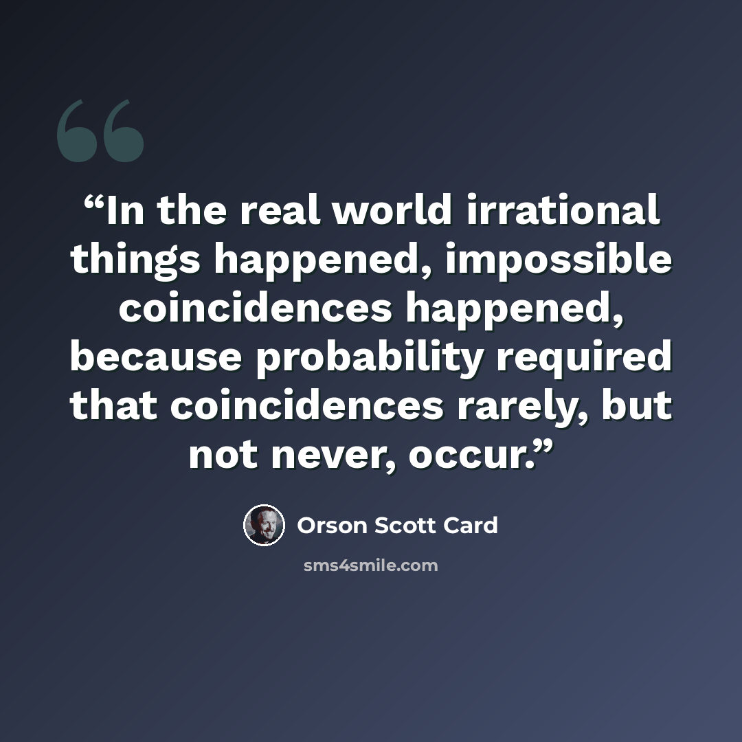 “In the real world irrational things happened, impossible coincidences happened, because probability required that coincidences rarely, but not never, occur.” quote by Orson Scott Card