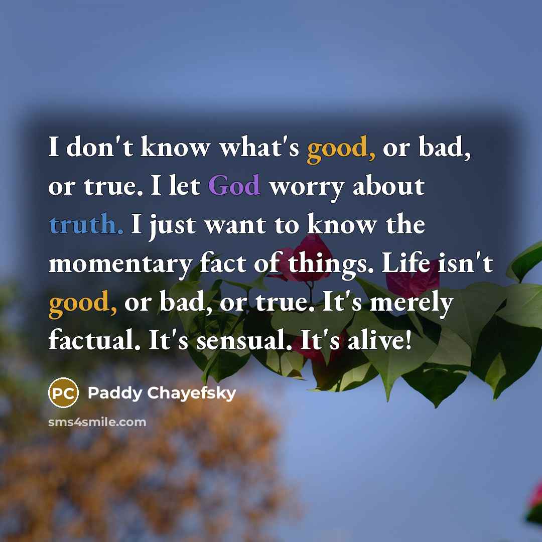 “I don't know what's good, or bad, or true. I let God worry about truth. I just want to know the momentary fact of things. Life isn't good, or bad, or true. It's merely factual. It's sensual. It's alive!” quote by Paddy Chayefsky