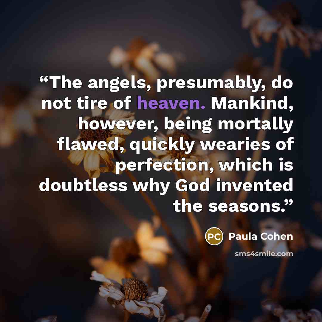 “The angels, presumably, do not tire of heaven. Mankind, however, being mortally flawed, quickly wearies of perfection, which is doubtless why God invented the seasons.” quote by Paula Cohen