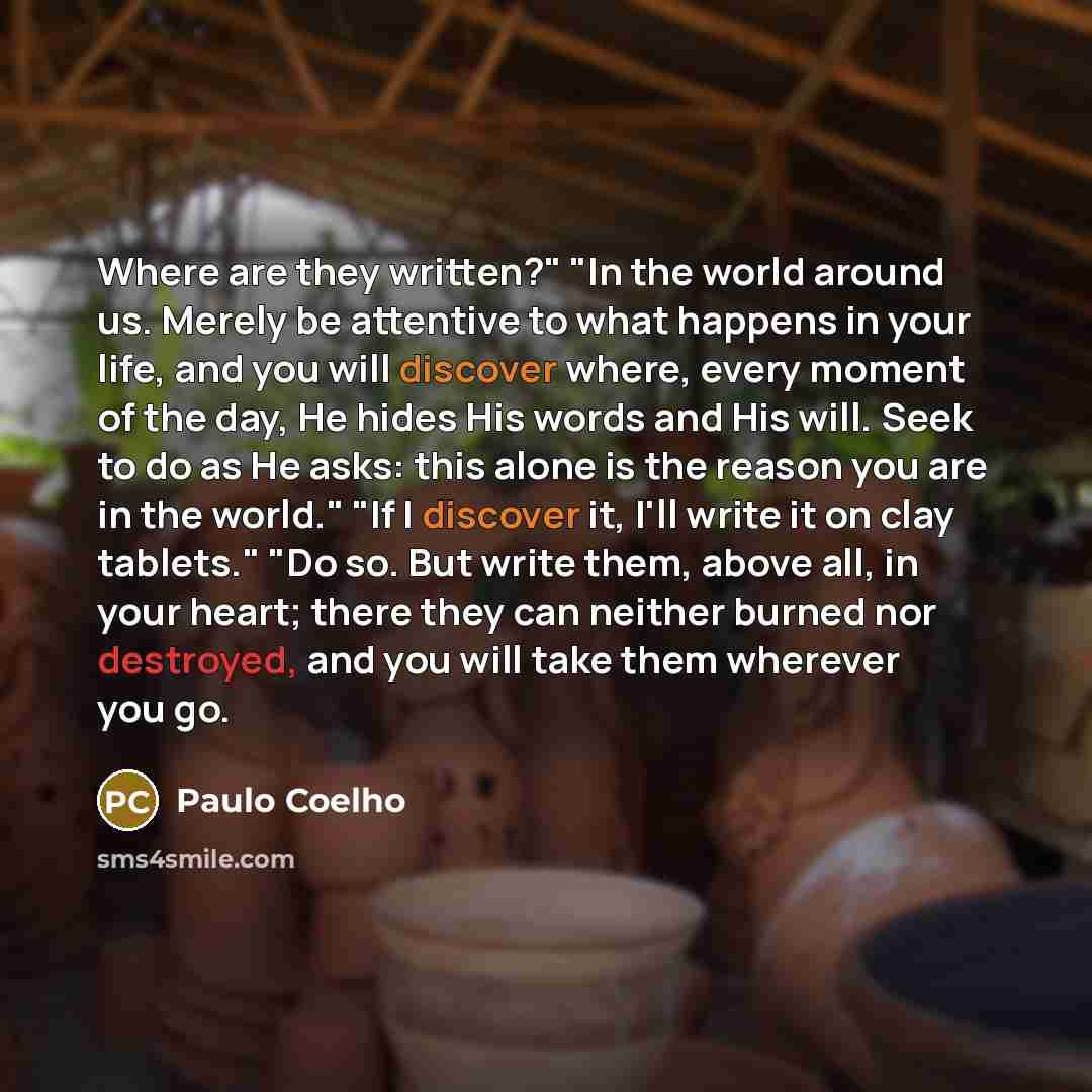 “Where are they written?" "In the world around us. Merely be attentive to what happens in your life, and you will discover where, every moment of the day, He hides His words and His will. Seek to do as He asks: this alone is the reason you are in the world." "If I discover it, I'll write it on clay…” quote by Paulo Coelho