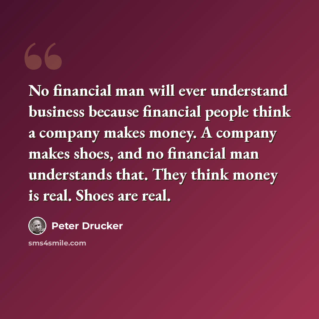 “No financial man will ever understand business because financial people think a company makes money. A company makes shoes, and no financial man understands that. They think money is real. Shoes are real.” quote by Peter Drucker