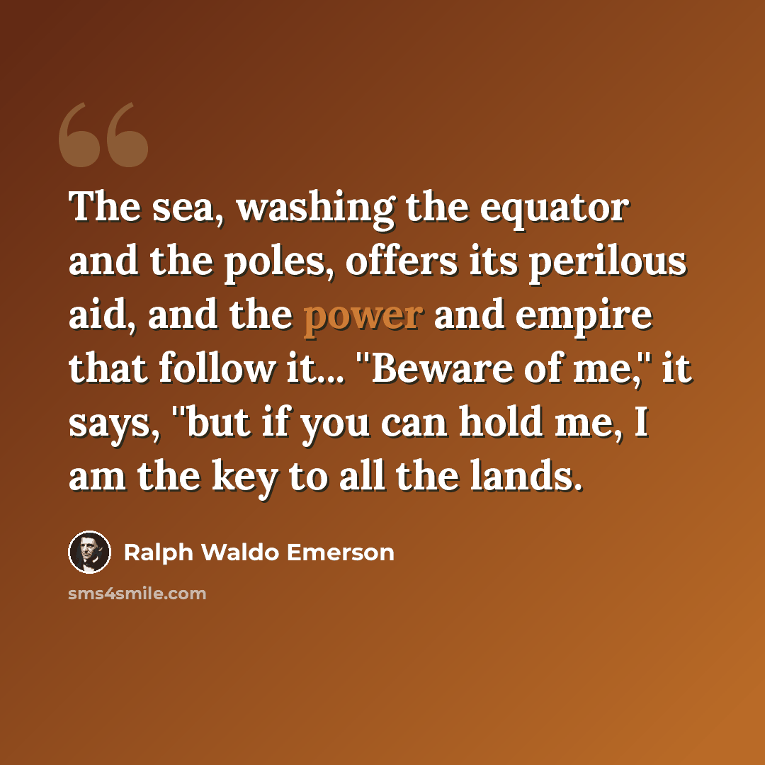 “The sea, washing the equator and the poles, offers its perilous aid, and the power and empire that follow it... ''Beware of me,'' it says, ''but if you can hold me, I am the key to all the lands.” quote by Ralph Waldo Emerson