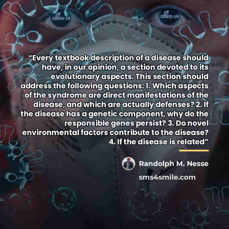 “Every textbook description of a disease should have, in our opinion, a section devoted to its evolutionary aspects. This section should address the following questions: 1. Which aspects of the syndrome are direct manifestations of the disease, and which are actually defenses? 2. If the disease has…” quote by Randolph M. Nesse