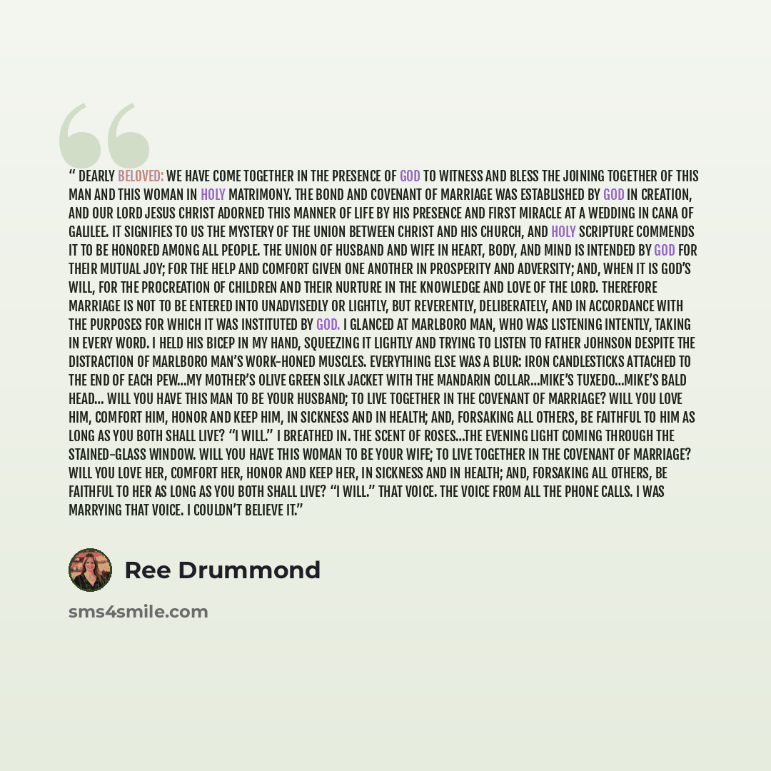 “Dearly beloved: We have come together in the presence of God to witness and bless the joining together of this man and this woman in Holy Matrimony. The bond and covenant of marriage was established by God in creation, and our Lord Jesus Christ adorned this manner of life by his presence and first…” quote by Ree Drummond
