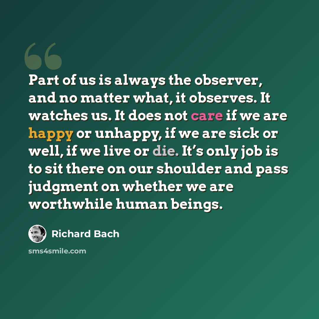 “Part of us is always the observer, and no matter what, it observes. It watches us. It does not care if we are happy or unhappy, if we are sick or well, if we live or die. It’s only job is to sit there on our shoulder and pass judgment on whether we are worthwhile human beings.” quote by Richard Bach