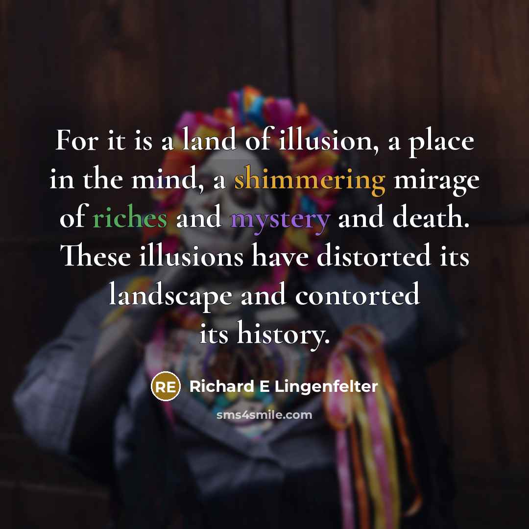 “For it is a land of illusion, a place in the mind, a shimmering mirage of riches and mystery and death. These illusions have distorted its landscape and contorted its history.” quote by Richard E Lingenfelter