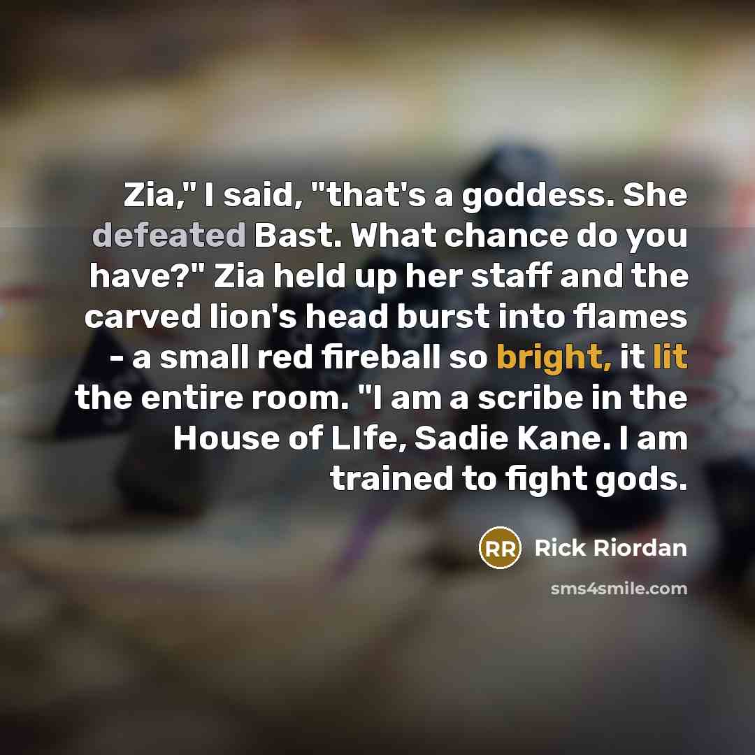 “Zia," I said, "that's a goddess. She defeated Bast. What chance do you have?" Zia held up her staff and the carved lion's head burst into flames - a small red fireball so bright, it lit the entire room. "I am a scribe in the House of LIfe, Sadie Kane. I am trained to fight gods.” quote by Rick Riordan
