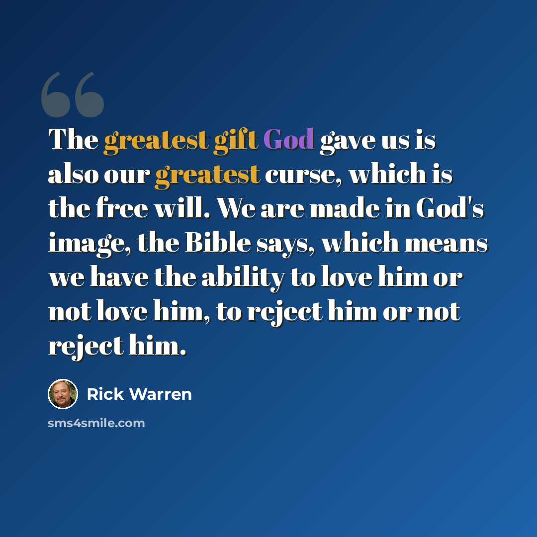 “The greatest gift God gave us is also our greatest curse, which is the free will. We are made in God's image, the Bible says, which means we have the ability to love him or not love him, to reject him or not reject him.” quote by Rick Warren