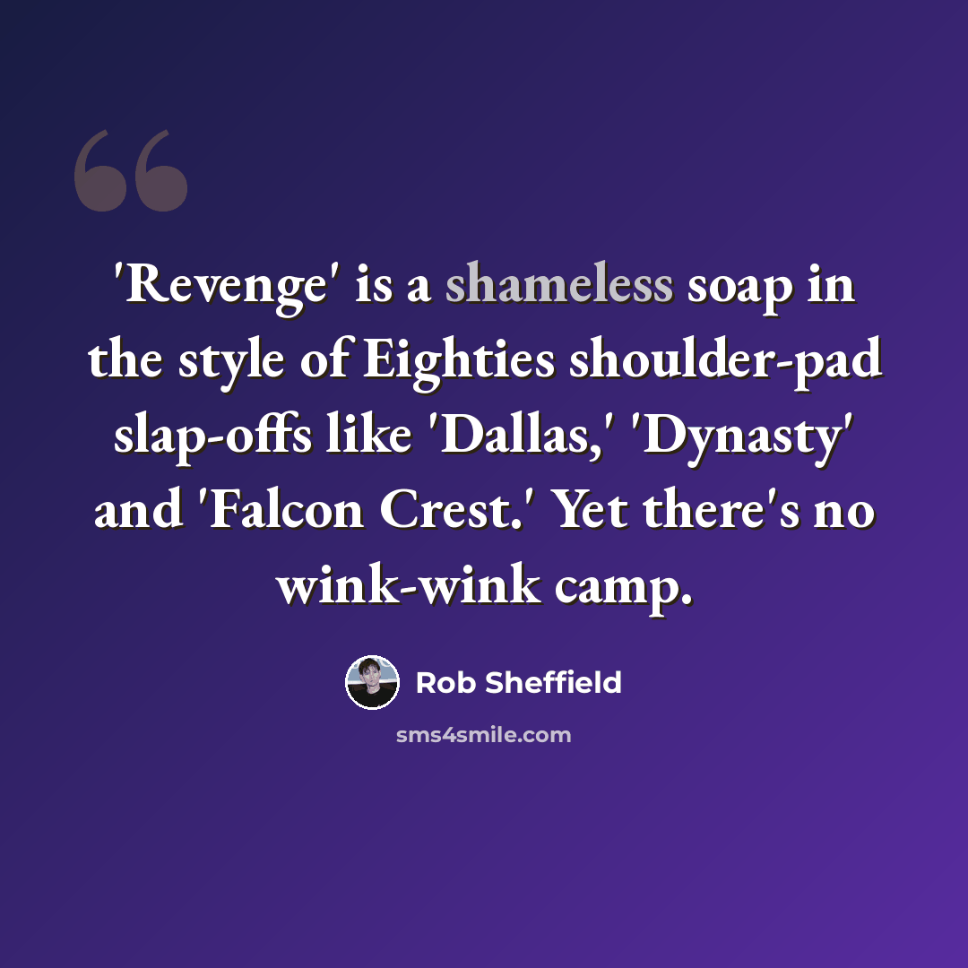 “'Revenge' is a shameless soap in the style of Eighties shoulder-pad slap-offs like 'Dallas,' 'Dynasty' and 'Falcon Crest.' Yet there's no wink-wink camp.” quote by Rob Sheffield