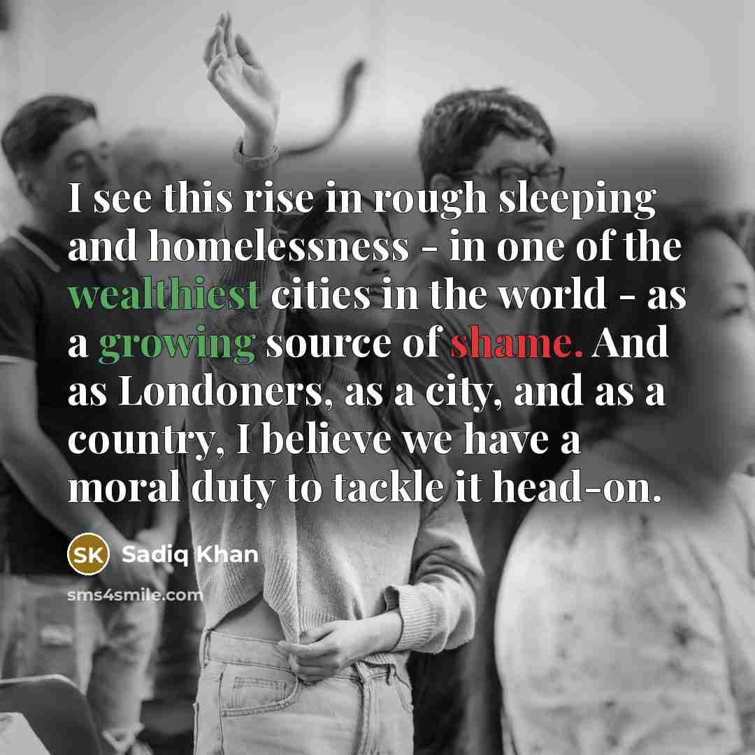 “I see this rise in rough sleeping and homelessness - in one of the wealthiest cities in the world - as a growing source of shame. And as Londoners, as a city, and as a country, I believe we have a moral duty to tackle it head-on.” quote by Sadiq Khan