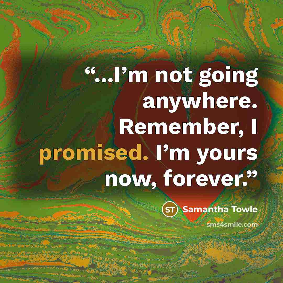 “...I’m not going anywhere. Remember, I promised. I’m yours now, forever.” quote by Samantha Towle