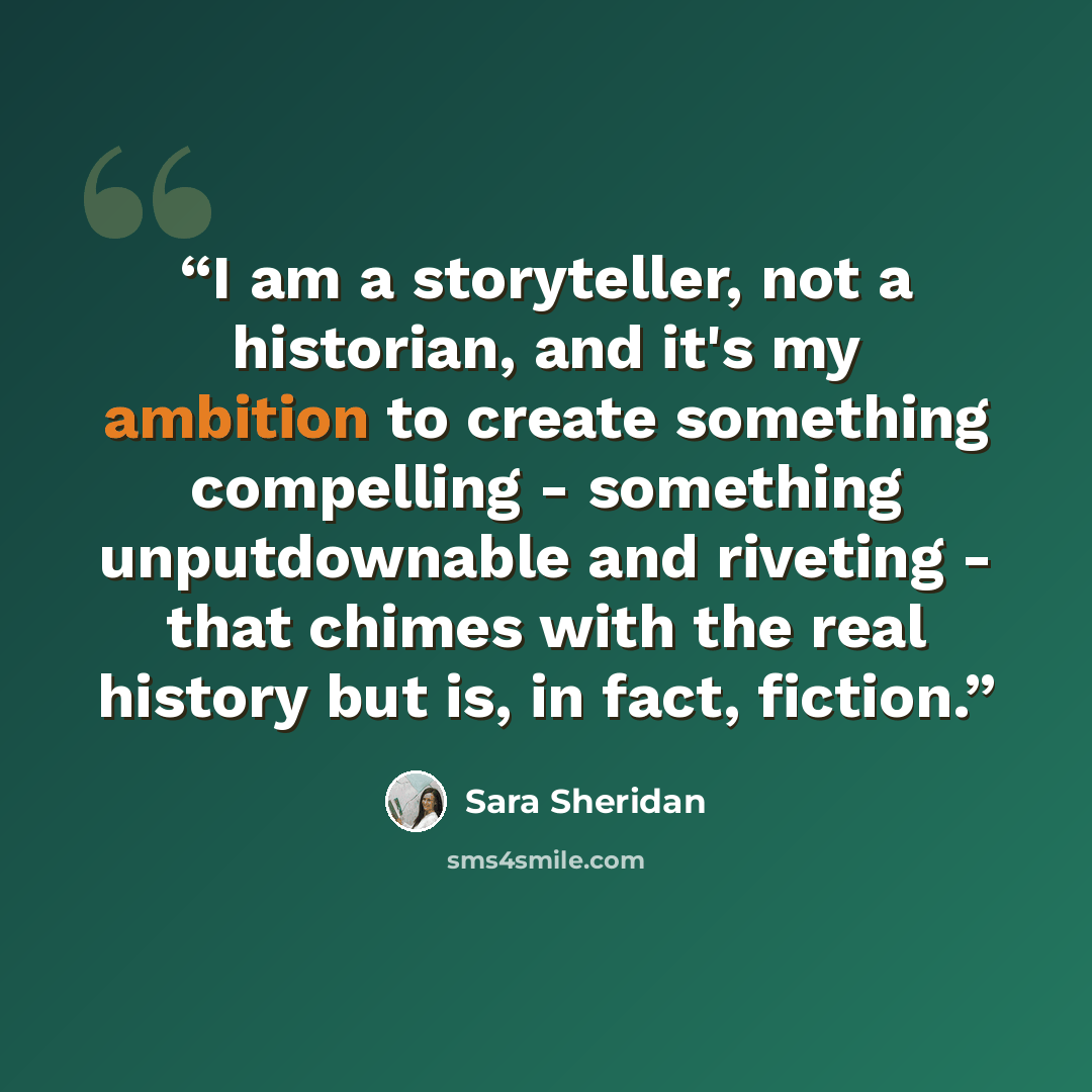 “I am a storyteller, not a historian, and it's my ambition to create something compelling - something unputdownable and riveting - that chimes with the real history but is, in fact, fiction.” quote by Sara Sheridan