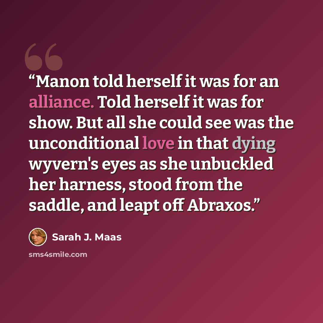 “Manon told herself it was for an alliance. Told herself it was for show. But all she could see was the unconditional love in that dying wyvern's eyes as she unbuckled her harness, stood from the saddle, and leapt off Abraxos.” quote by Sarah J. Maas