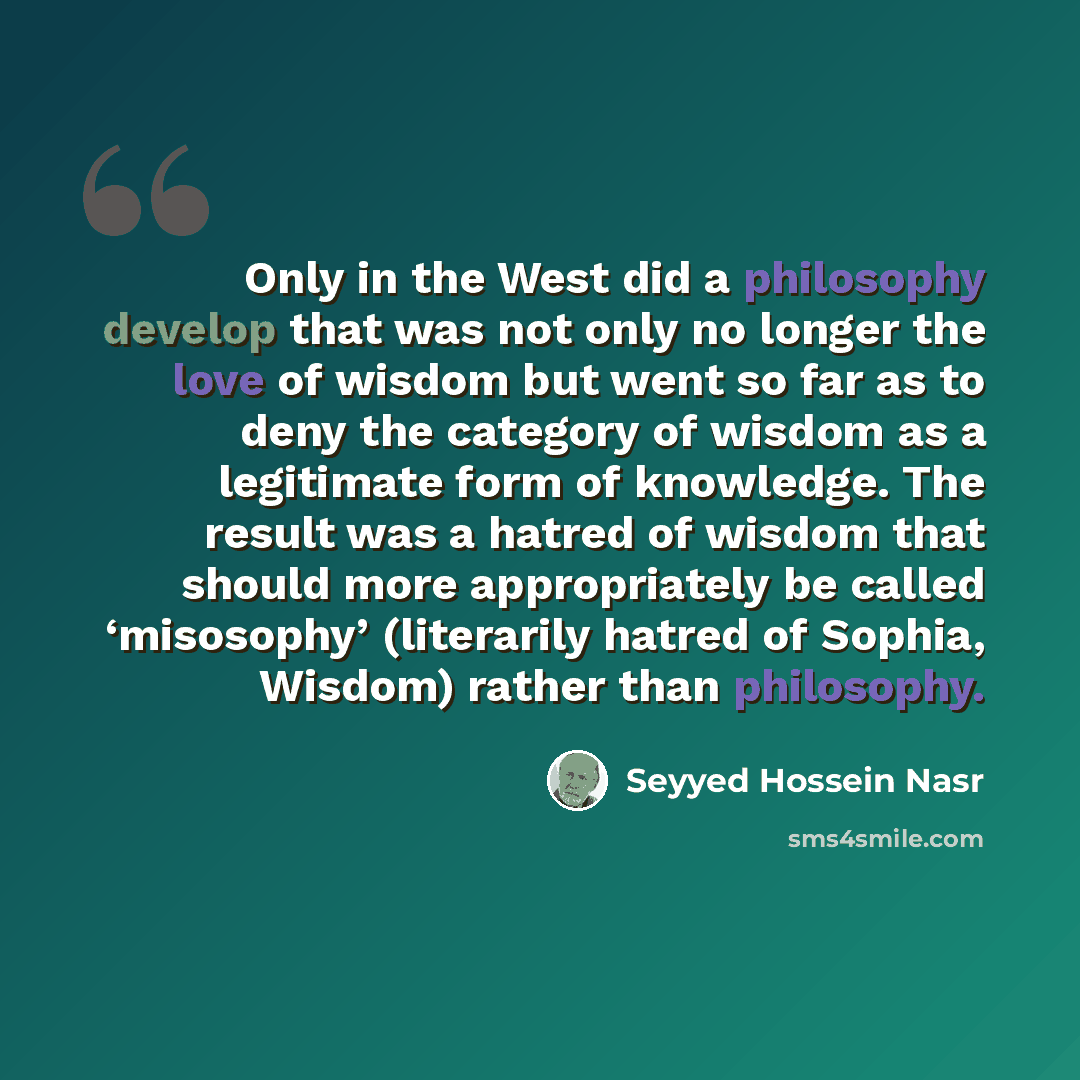 “Only in the West did a philosophy develop that was not only no longer the love of wisdom but went so far as to deny the category of wisdom as a legitimate form of knowledge. The result was a hatred of wisdom that should more appropriately be called ‘misosophy’ (literarily hatred of Sophia, Wisdom)…” quote by Seyyed Hossein Nasr