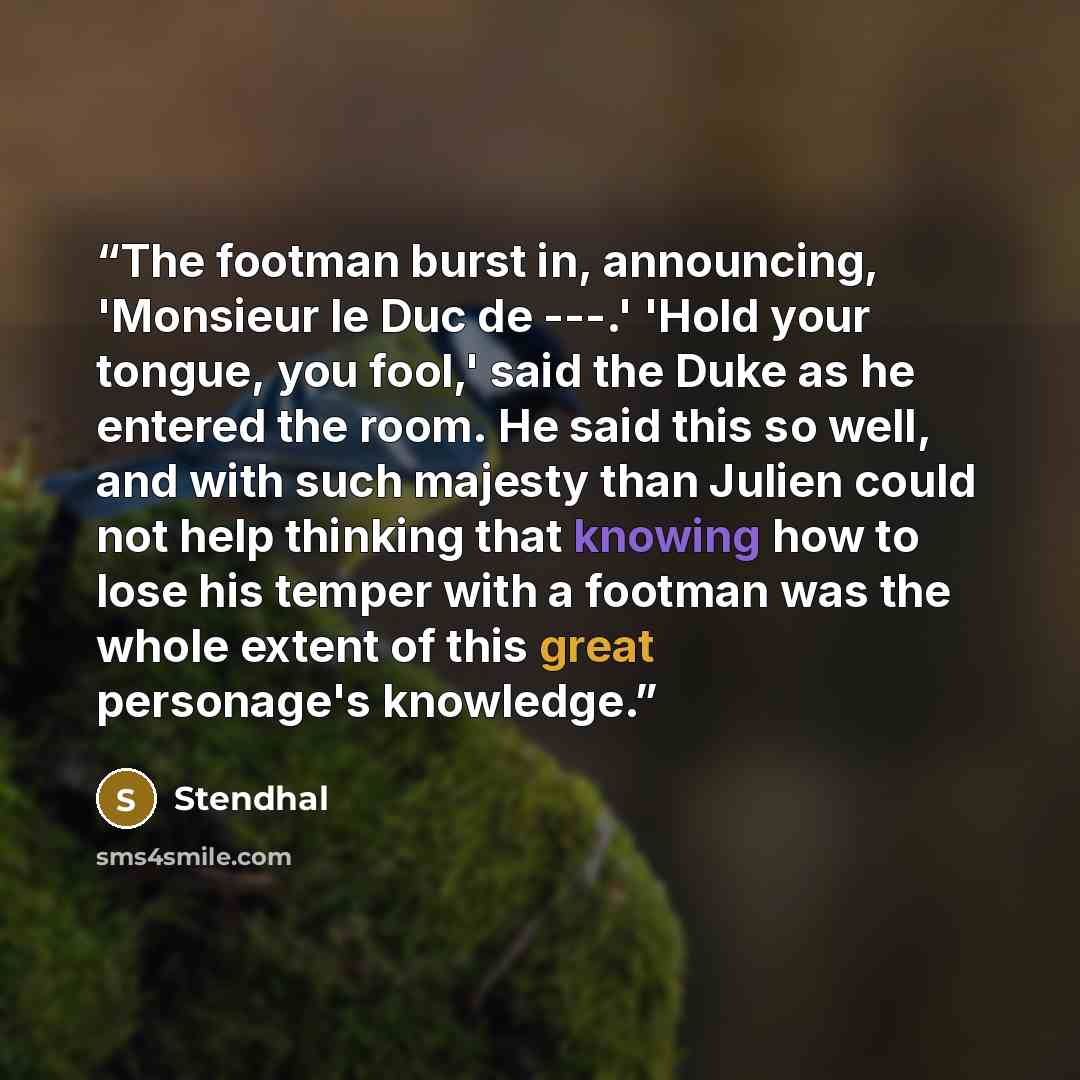 “The footman burst in, announcing, 'Monsieur le Duc de ---.' 'Hold your tongue, you fool,' said the Duke as he entered the room. He said this so well, and with such majesty than Julien could not help thinking that knowing how to lose his temper with a footman was the whole extent of this great…” quote by Stendhal