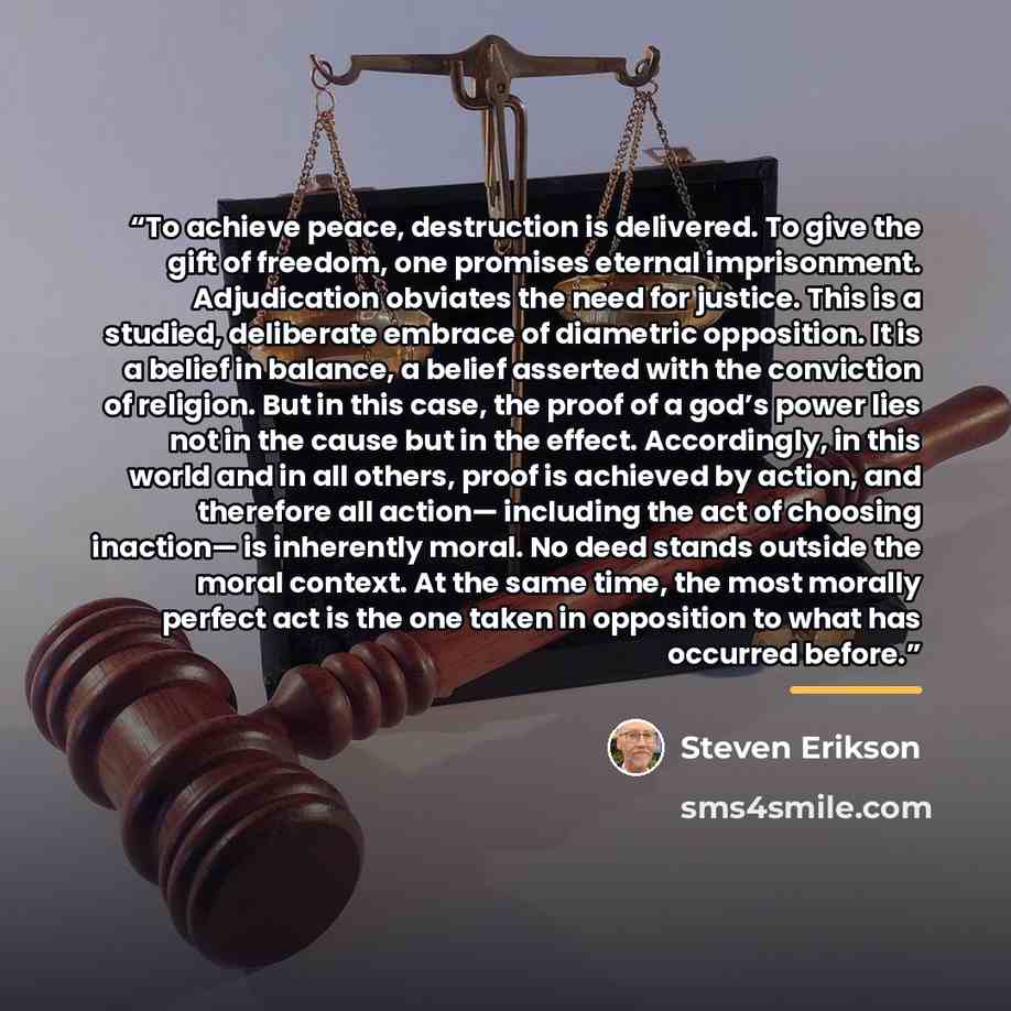 “To achieve peace, destruction is delivered. To give the gift of freedom, one promises eternal imprisonment. Adjudication obviates the need for justice. This is a studied, deliberate embrace of diametric opposition. It is a belief in balance, a belief asserted with the conviction of religion. But…” quote by Steven Erikson
