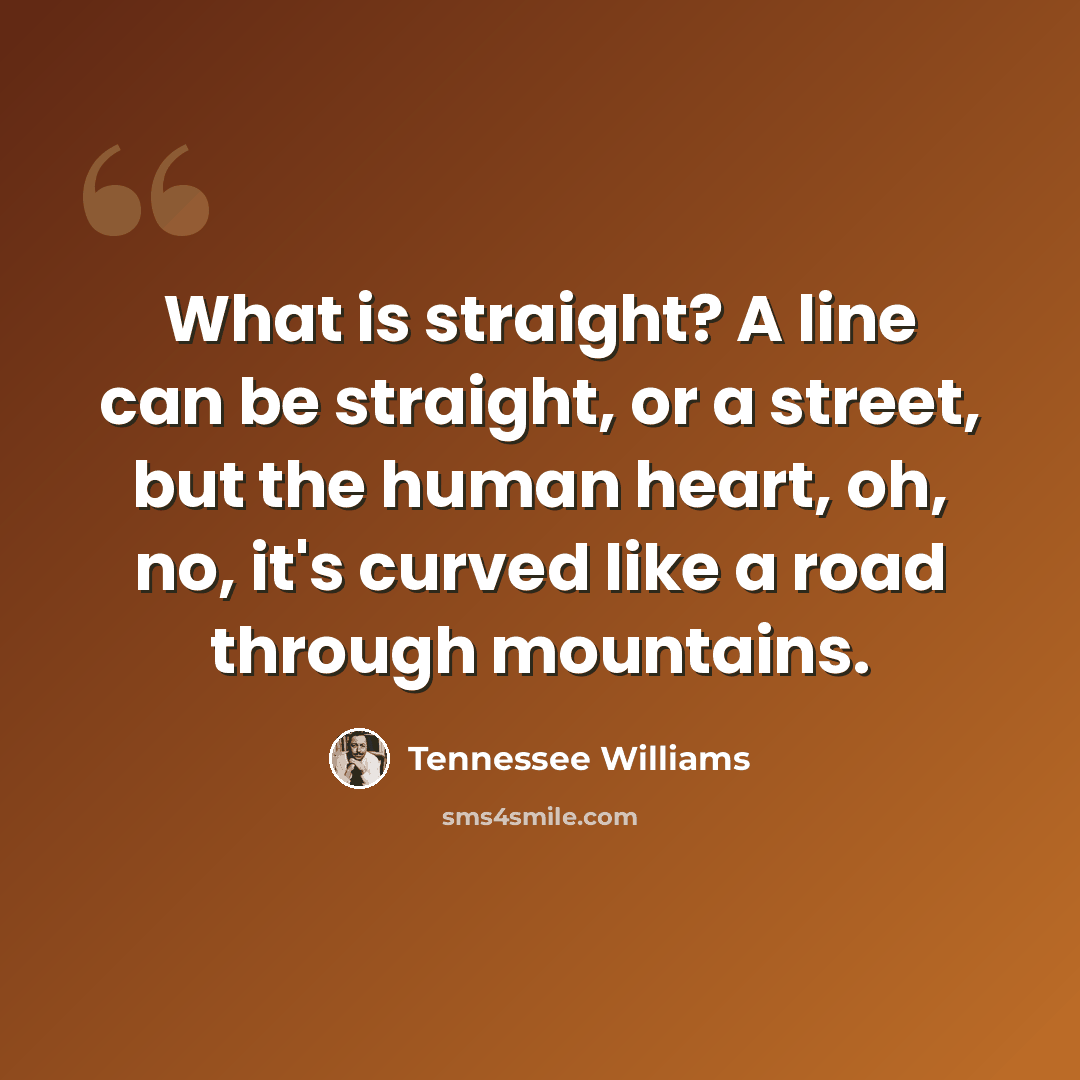“What is straight? A line can be straight, or a street, but the human heart, oh, no, it's curved like a road through mountains.” quote by Tennessee Williams