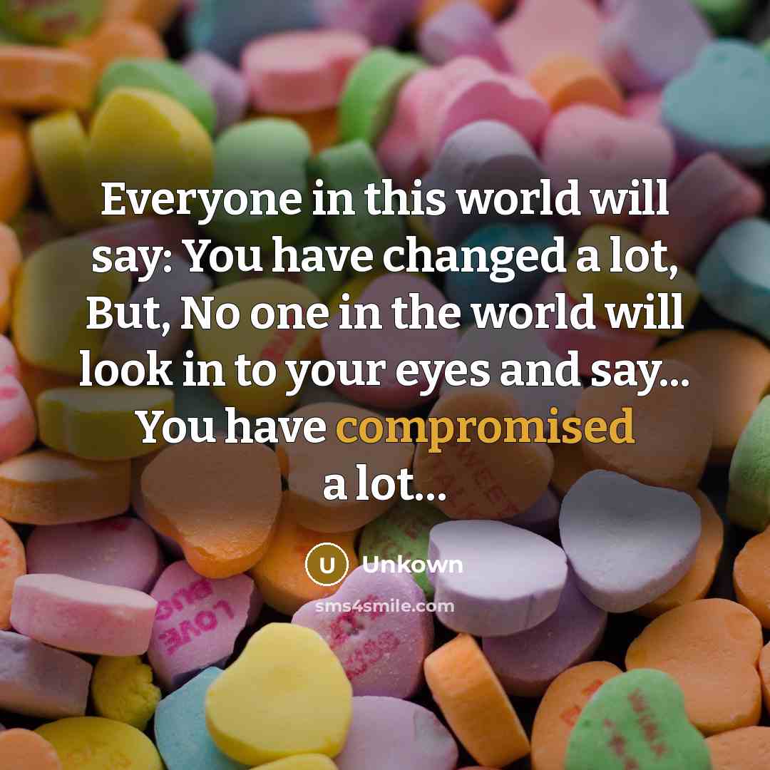 “Everyone in this world will say: You have changed a lot, But, No one in the world will look in to your eyes and say... You have compromised a lot…” quote by Unkown