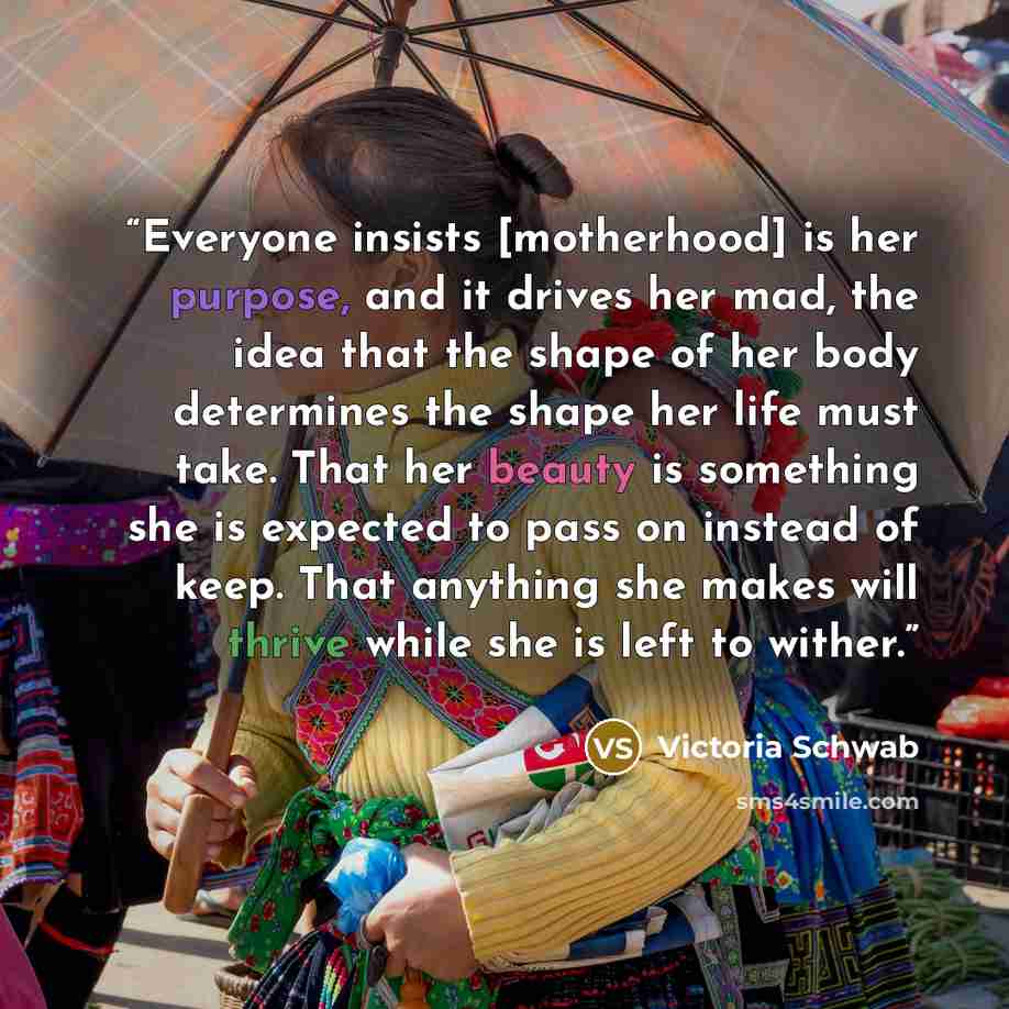 “Everyone insists [motherhood] is her purpose, and it drives her mad, the idea that the shape of her body determines the shape her life must take. That her beauty is something she is expected to pass on instead of keep. That anything she makes will thrive while she is left to wither.” quote by Victoria Schwab