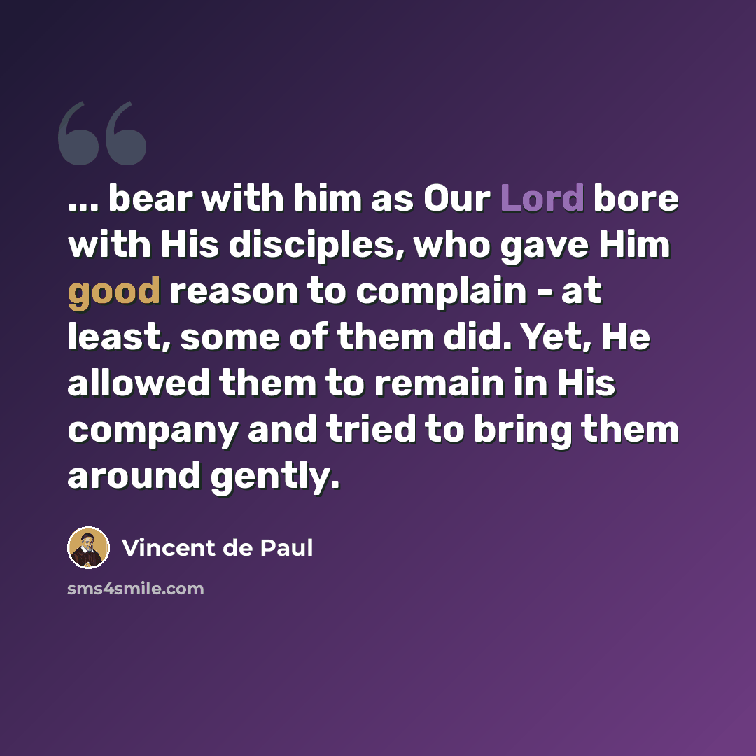 “... bear with him as Our Lord bore with His disciples, who gave Him good reason to complain - at least, some of them did. Yet, He allowed them to remain in His company and tried to bring them around gently.” quote by Vincent de Paul