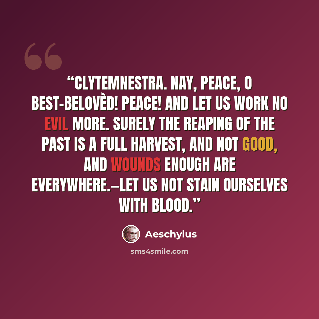 “CLYTEMNESTRA. Nay, peace, O best-belovèd! Peace! And let us work no evil more. Surely the reaping of the past is a full harvest, and not good, And wounds enough are everywhere.—Let us not stain ourselves with blood.” quote by Aeschylus