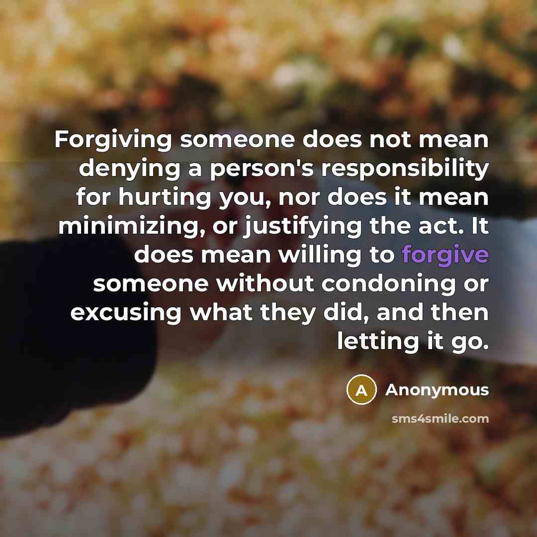 “Forgiving someone does not mean denying a person's responsibility for hurting you, nor does it mean minimizing, or justifying the act. It does mean willing to forgive someone without condoning or excusing what they did, and then letting it go.” quote by Anonymous