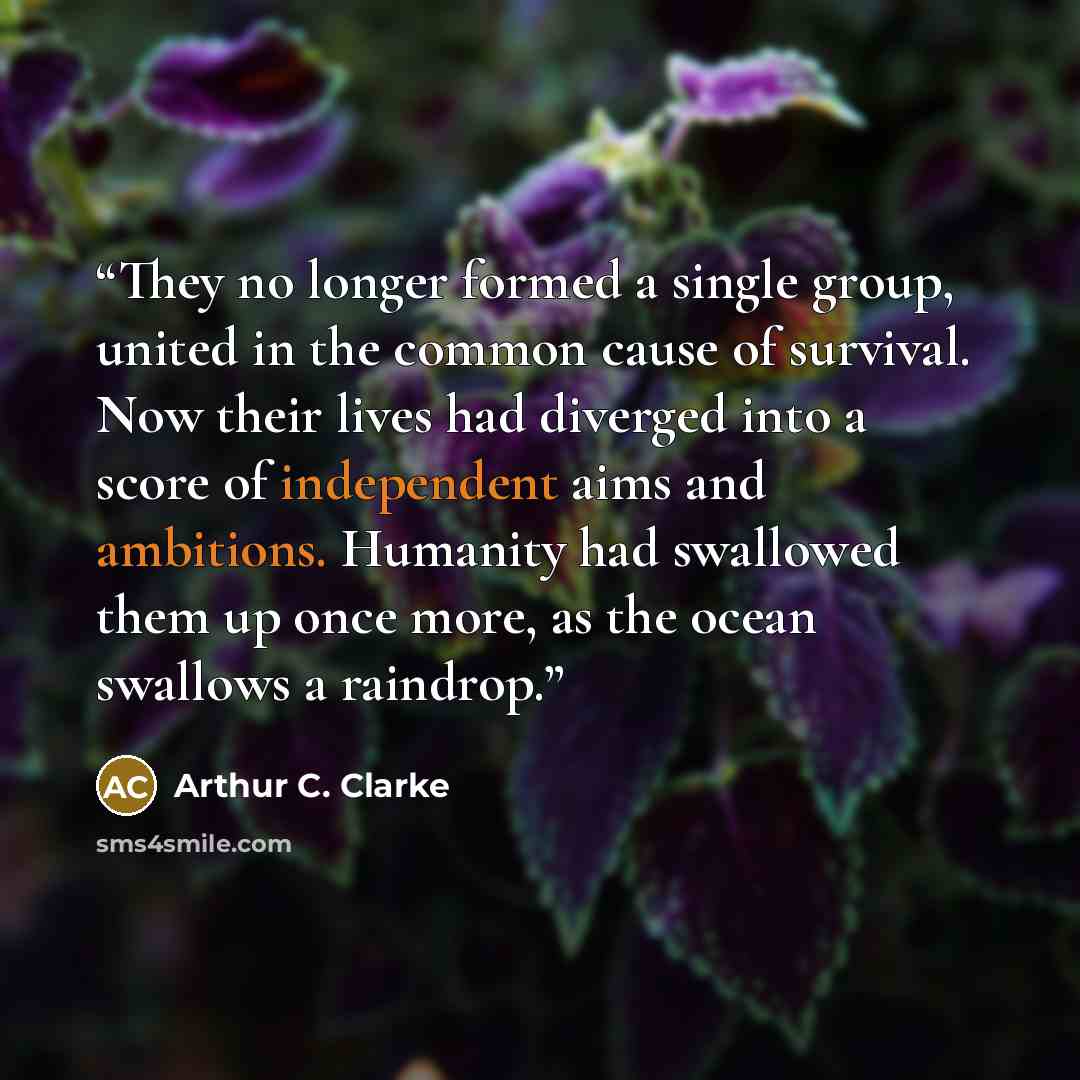 “They no longer formed a single group, united in the common cause of survival. Now their lives had diverged into a score of independent aims and ambitions. Humanity had swallowed them up once more, as the ocean swallows a raindrop.” quote by Arthur C. Clarke