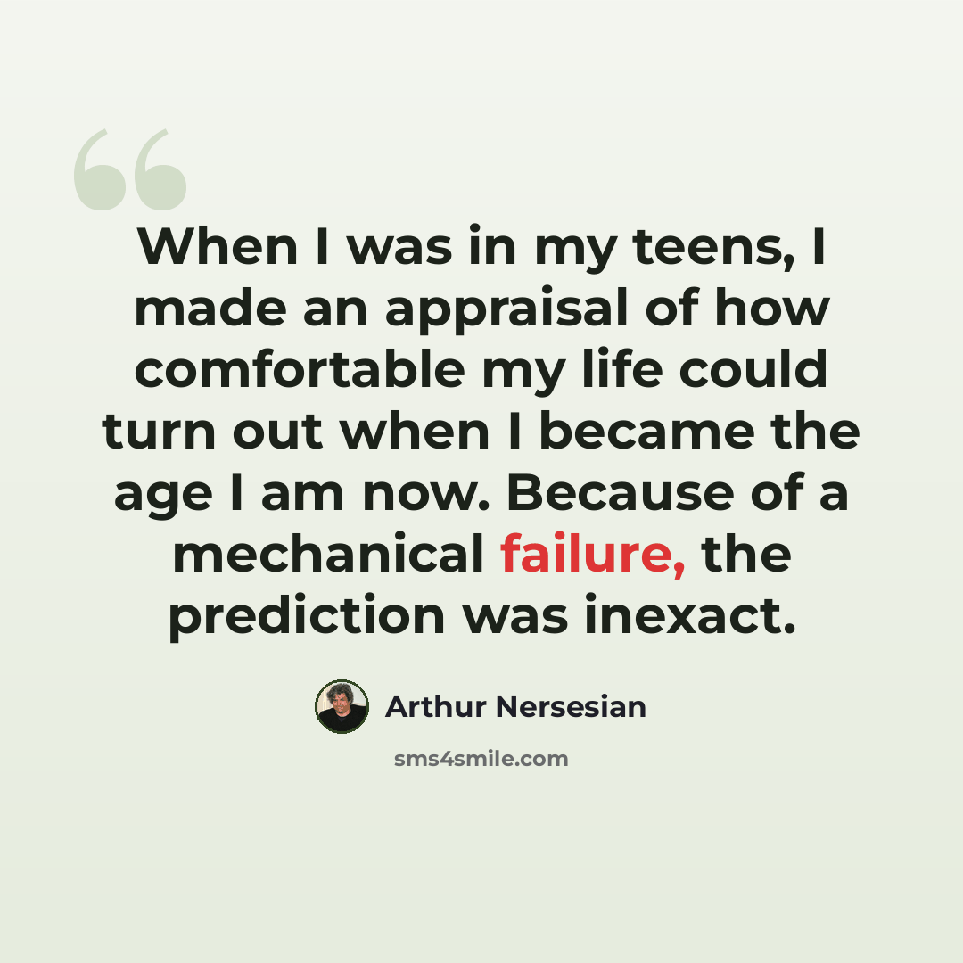 “When I was in my teens, I made an appraisal of how comfortable my life could turn out when I became the age I am now. Because of a mechanical failure, the prediction was inexact.” quote by Arthur Nersesian