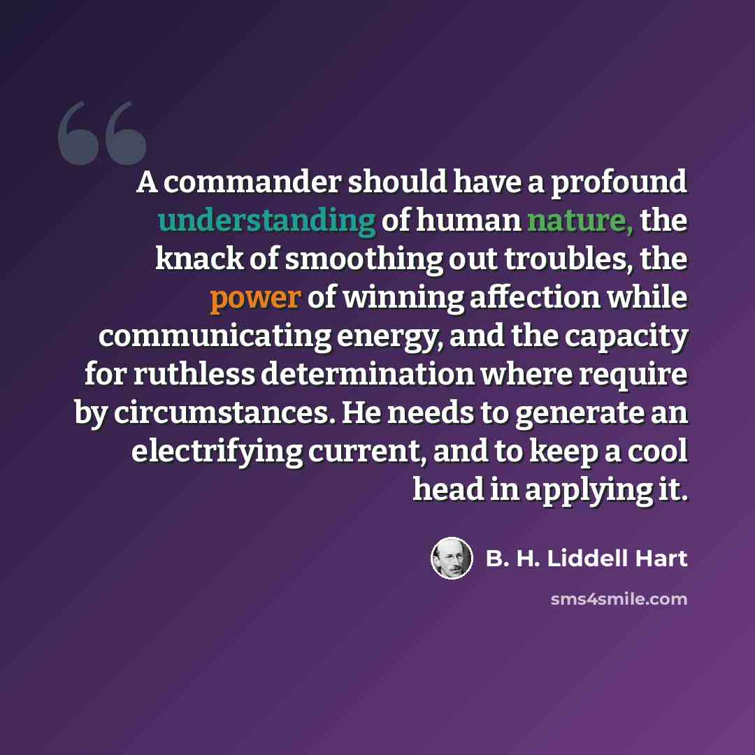 “A commander should have a profound understanding of human nature, the knack of smoothing out troubles, the power of winning affection while communicating energy, and the capacity for ruthless determination where require by circumstances. He needs to generate an electrifying current, and to keep a…” quote by B. H. Liddell Hart