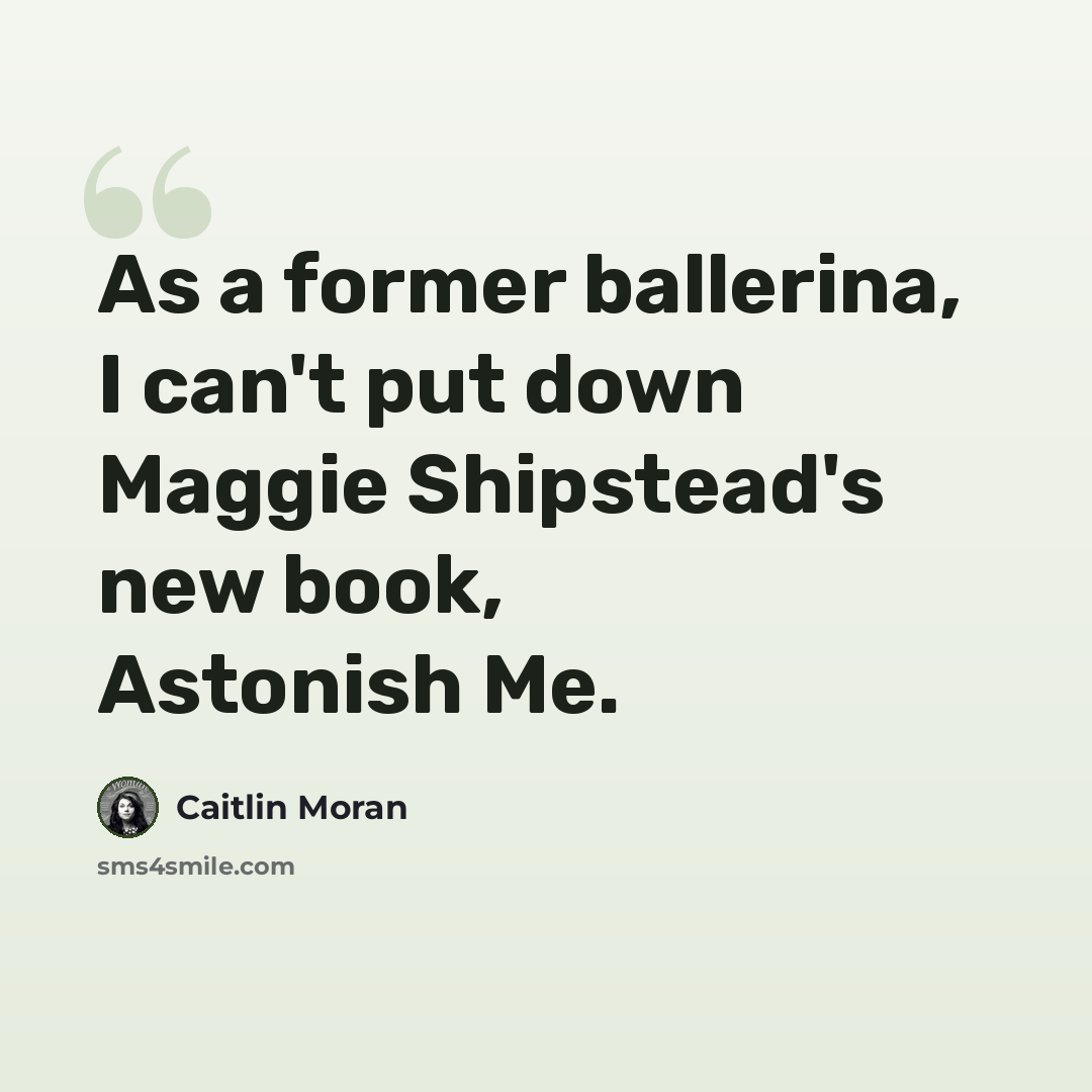 “As a former ballerina, I can't put down Maggie Shipstead's new book, Astonish Me.” quote by Caitlin Moran