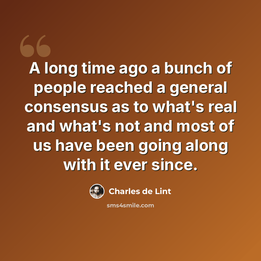 “A long time ago a bunch of people reached a general consensus as to what's real and what's not and most of us have been going along with it ever since.” quote by Charles de Lint