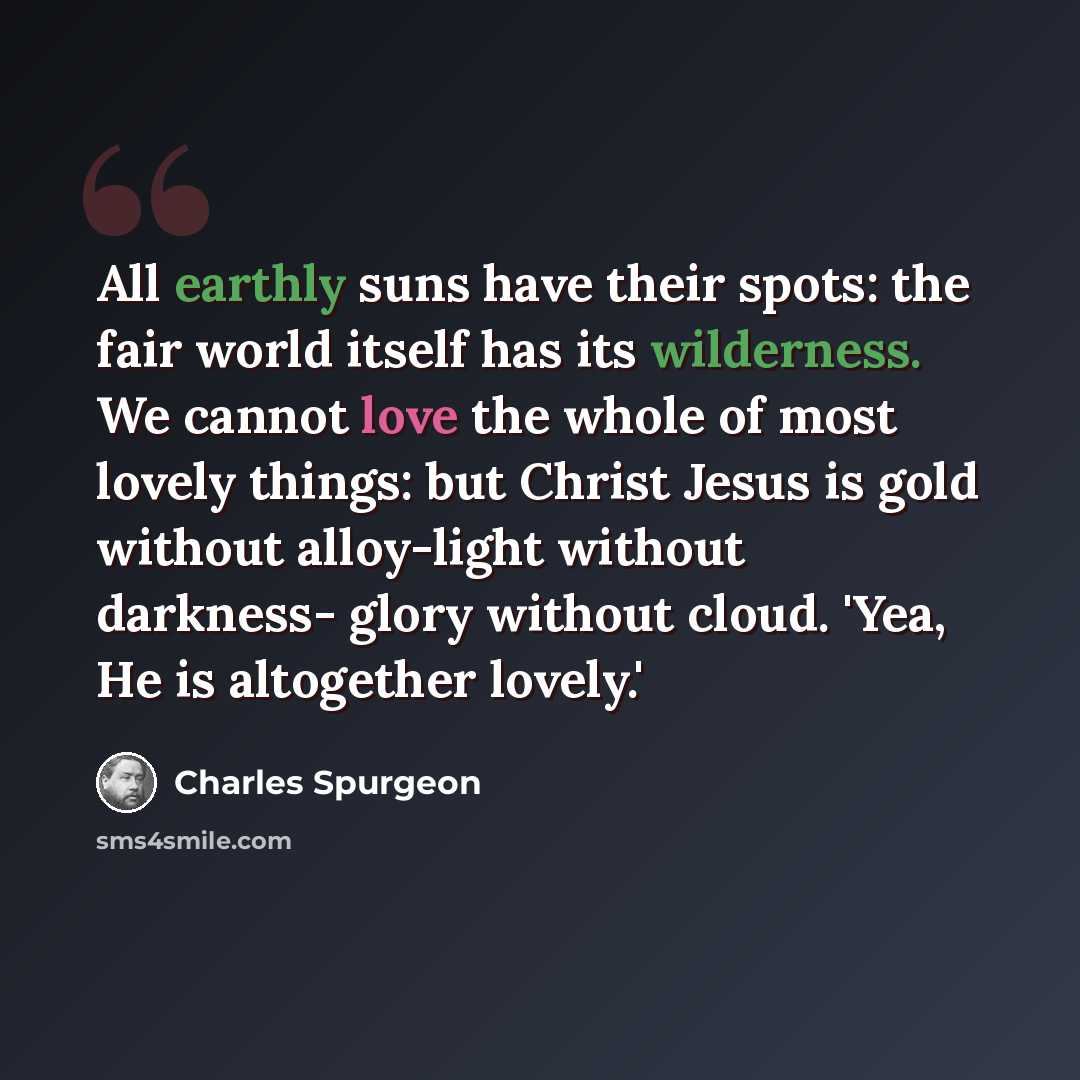 “All earthly suns have their spots: the fair world itself has its wilderness. We cannot love the whole of most lovely things: but Christ Jesus is gold without alloy-light without darkness- glory without cloud. 'Yea, He is altogether lovely.'” quote by Charles Spurgeon